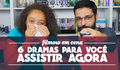 6 DRAMAS PARA VOCÊ ASSISTIR AGORA
