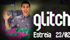 GLITCH - ESTREIA 23/02